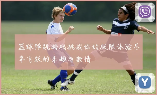 篮球弹跳游戏挑战你的极限体验尽享飞跃的乐趣与激情