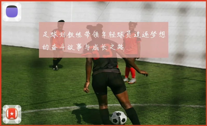 足球刘教练带领年轻球员追逐梦想的奋斗故事与成长之路