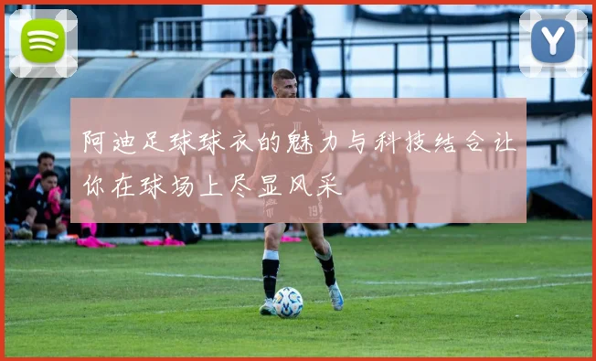 阿迪足球球衣的魅力与科技结合让你在球场上尽显风采
