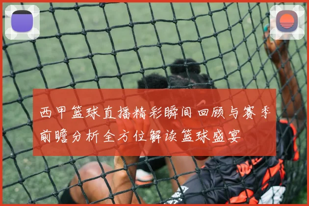 西甲篮球直播精彩瞬间回顾与赛季前瞻分析全方位解读篮球盛宴