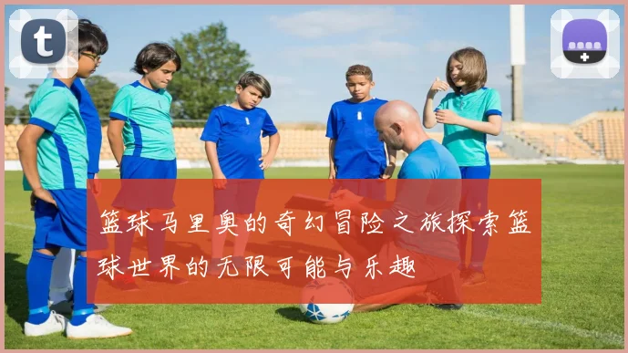篮球马里奥的奇幻冒险之旅探索篮球世界的无限可能与乐趣