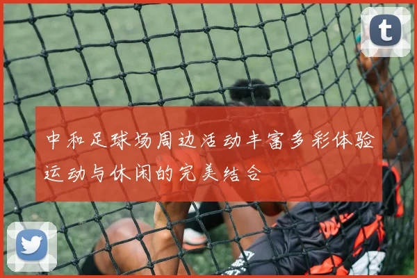 中和足球场周边活动丰富多彩体验运动与休闲的完美结合