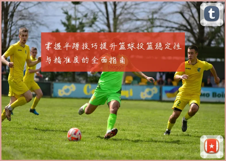 掌握半蹲技巧提升篮球投篮稳定性与精准度的全面指南