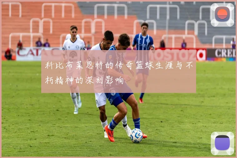 科比布莱恩特的传奇篮球生涯与不朽精神的深刻影响