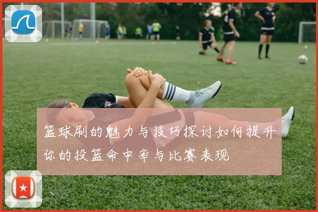 篮球刷的魅力与技巧探讨如何提升你的投篮命中率与比赛表现